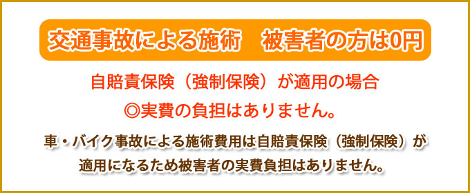 交通事故による施術　被害者の方は０円。自賠責保険（強制保険）が適用の場合◎費用の負担がありません。車・バイク事故による施術費用は自賠責保険（強制保険）が適用になるため被害者の実費負担はありません。
