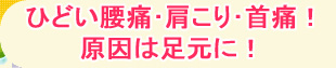 ひどい腰痛･肩こり･首痛！ 原因は足元に！