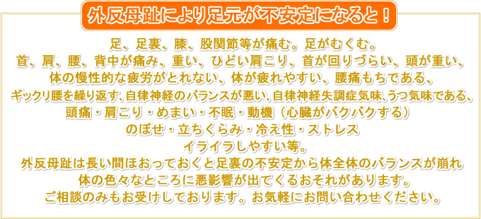 こんな方は外反母趾かも！ 足、足裏、膝等が痛む。足がむくむ。 首、肩、腰、背中が痛み、重い、ひどい肩こり、首が回りづらい、頭が重い、 体の慢性的な疲労がとれない、体が疲れやすい、腰痛もちである、 ギックリ腰を繰り返す、自律神経のバランスが悪く、自律神経失調症気味、うつ気味である、 頭痛・肩こり・めまい・不眠・動機（心臓がバクバクする） のぼせ・立ちくらみ・冷え性・ストレス イライラしやすい等。 外反母趾は長い間ほおっておくと足裏の不安定から体全体のバランスが崩れ体の色々なところに悪影響が出てくるおそれがあります。 ご相談のみもお受けしております。お気軽にお問い合わせください。