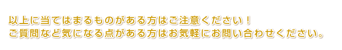 以上に当てはまるものがある方はご注意ください！ ご質問など気になる点がある方はお気軽にお問い合わせください。