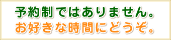 予約制ではありません。 お好きな時間にどうぞ。